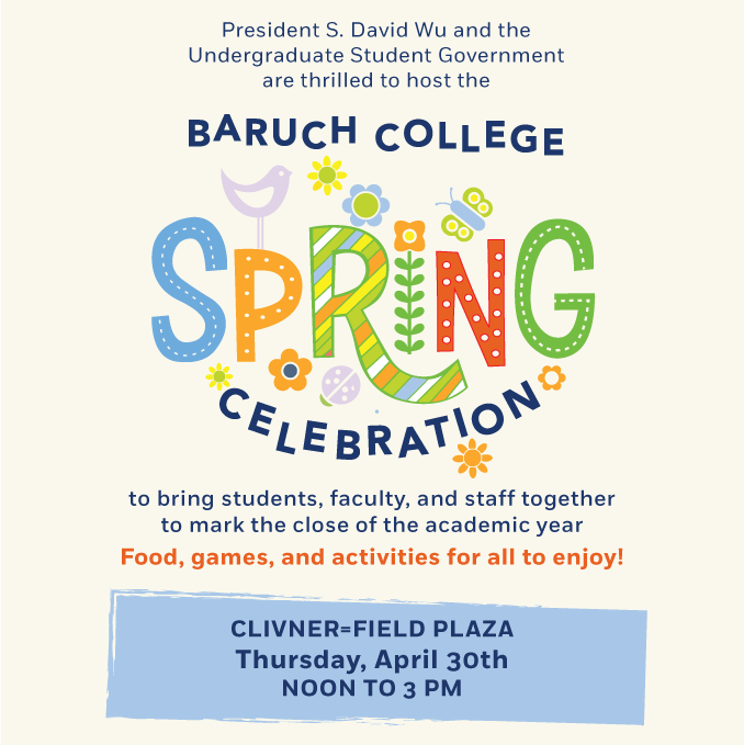 President S. David Wu and the Undergraduate Student Government are thrilled to host the Baruch College Spring Celebration to bring students, faculty, and staff together to mark the close of the academic year. Food, games, and activities for all to enjoy! Held on Clivner=Field Plaza on Thursday, April 30th from noon to 3 pm. 